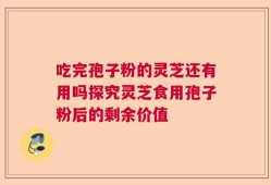 吃完孢子粉的灵芝还有用吗探究灵芝食用孢子粉后的剩余价值