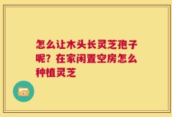 怎么让木头长灵芝孢子呢？在家闲置空房怎么种植灵芝