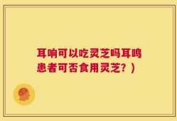 耳响可以吃灵芝吗耳鸣患者可否食用灵芝？)