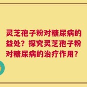 灵芝孢子粉对糖尿病的益处？探究灵芝孢子粉对糖尿病的治疗作用？
