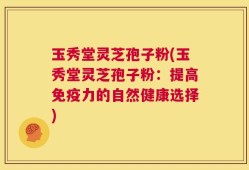 玉秀堂灵芝孢子粉(玉秀堂灵芝孢子粉：提高免疫力的自然健康选择)