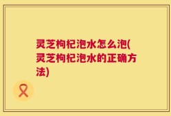 灵芝枸杞泡水怎么泡(灵芝枸杞泡水的正确方法)