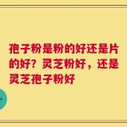 孢子粉是粉的好还是片的好？灵芝粉好，还是灵芝孢子粉好