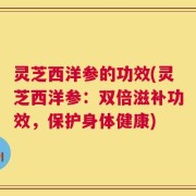 灵芝西洋参的功效(灵芝西洋参：双倍滋补功效，保护身体健康)