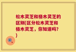 松木灵芝和格木灵芝的区别(区分松木灵芝和格木灵芝，你知道吗？)