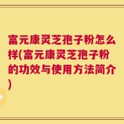 富元康灵芝孢子粉怎么样(富元康灵芝孢子粉的功效与使用方法简介)