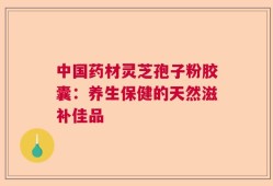 中国药材灵芝孢子粉胶囊：养生保健的天然滋补佳品