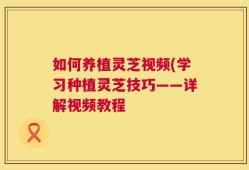 如何养植灵芝视频(学习种植灵芝技巧——详解视频教程