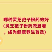 哪种灵芝孢子粉药效好(灵芝孢子粉药效显著，成为健康养生首选)