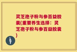 灵芝孢子粉与参百益胶囊(重要养生选择：灵芝孢子粉与参百益胶囊)