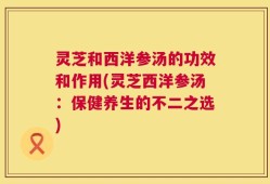 灵芝和西洋参汤的功效和作用(灵芝西洋参汤：保健养生的不二之选)