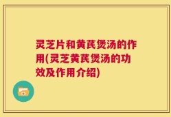 灵芝片和黄芪煲汤的作用(灵芝黄芪煲汤的功效及作用介绍)