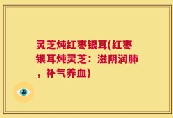灵芝炖红枣银耳(红枣银耳炖灵芝：滋阴润肺，补气养血)