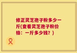 修正灵芝孢子粉多少一斤(查看灵芝孢子粉价格：一斤多少钱？)