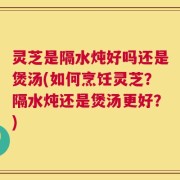 灵芝是隔水炖好吗还是煲汤(如何烹饪灵芝？隔水炖还是煲汤更好？)