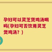 孕妇可以灵芝煲鸡汤喝吗(孕妇可否饮用灵芝煲鸡汤？)