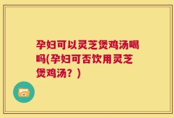 孕妇可以灵芝煲鸡汤喝吗(孕妇可否饮用灵芝煲鸡汤？)