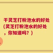 干灵芝打粉泡水的好处(灵芝打粉泡水的好处，你知道吗？)