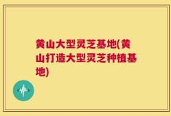 黄山大型灵芝基地(黄山打造大型灵芝种植基地)