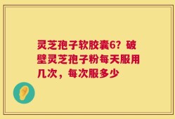 灵芝孢子软胶囊6？破壁灵芝孢子粉每天服用几次，每次服多少