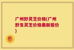 广州野灵芝价格(广州野生灵芝价格最新报价)