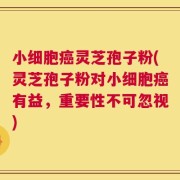 小细胞癌灵芝孢子粉(灵芝孢子粉对小细胞癌有益，重要性不可忽视)