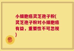小细胞癌灵芝孢子粉(灵芝孢子粉对小细胞癌有益，重要性不可忽视)