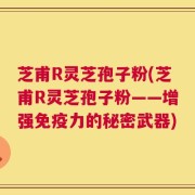 芝甫R灵芝孢子粉(芝甫R灵芝孢子粉——增强免疫力的秘密武器)