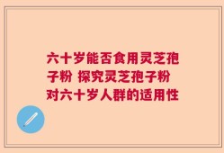 六十岁能否食用灵芝孢子粉 探究灵芝孢子粉对六十岁人群的适用性