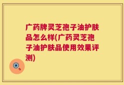 广药牌灵芝孢子油护肤品怎么样(广药灵芝孢子油护肤品使用效果评测)
