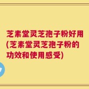 芝素堂灵芝孢子粉好用(芝素堂灵芝孢子粉的功效和使用感受)
