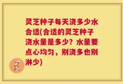 灵芝种子每天浇多少水合适(合适的灵芝种子浇水量是多少？水量要点心均匀，别浇多也别淋少)