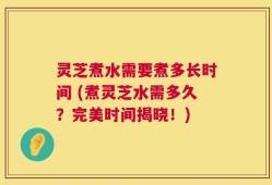 灵芝煮水需要煮多长时间 (煮灵芝水需多久？完美时间揭晓！)
