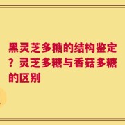 黑灵芝多糖的结构鉴定？灵芝多糖与香菇多糖的区别