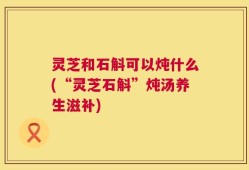 灵芝和石斛可以炖什么(“灵芝石斛”炖汤养生滋补)