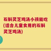 石斛灵芝鸡汤小孩能吃(适合儿童食用的石斛灵芝鸡汤)