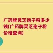 广药牌灵芝孢子粉多少钱(广药牌灵芝孢子粉价格查询)