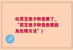 吃灵芝孢子粉变黑了_“灵芝孢子粉变色原因及处理方法”)