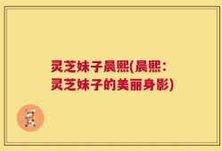 灵芝妹子晨熙(晨熙：灵芝妹子的美丽身影)