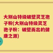 大别山特级破壁灵芝孢子粉(大别山特级灵芝孢子粉：破壁而出的健康之源)
