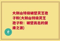 大别山特级破壁灵芝孢子粉(大别山特级灵芝孢子粉：破壁而出的健康之源)