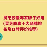 灵芝胶囊哪家牌子好用(灵芝胶囊十大品牌排名及口碑评价推荐)