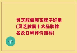 灵芝胶囊哪家牌子好用(灵芝胶囊十大品牌排名及口碑评价推荐)