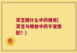灵芝跟什么中药相克(灵芝与哪些中药不宜搭配？)