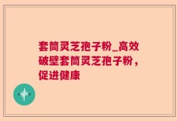 套筒灵芝孢子粉_高效破壁套筒灵芝孢子粉，促进健康