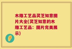 木雕工艺品灵芝如意图片大全(灵芝如意的木雕工艺品：图片完美展示)