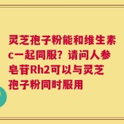 灵芝孢子粉能和维生素c一起同服？请问人参皂苷Rh2可以与灵芝孢子粉同时服用