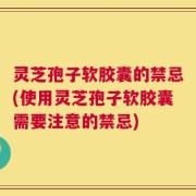 灵芝孢子软胶囊的禁忌(使用灵芝孢子软胶囊需要注意的禁忌)