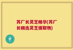 苏厂长灵芝精华(苏厂长精选灵芝提取物)