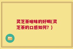 灵芝茶啥味的好喝(灵芝茶的口感如何？)